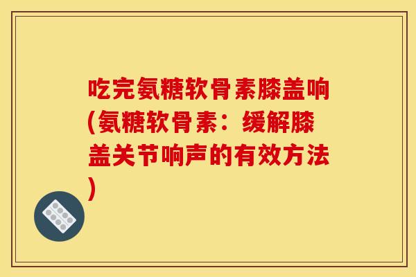 吃完氨糖软骨素膝盖响(氨糖软骨素:缓解膝盖关节响声的有效方法) 吃完氨糖软骨素膝盖响(氨糖软骨素:缓解膝盖关节响声的有效方法)