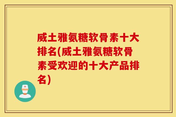 威土雅氨糖软骨素十大排名(威土雅氨糖软骨素受欢迎的十大产品排名)