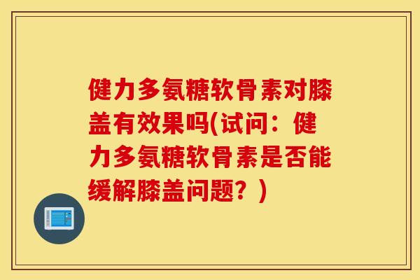健力多氨糖软骨素对膝盖有效果吗(试问：健力多氨糖软骨素是否能缓解膝盖问题？)