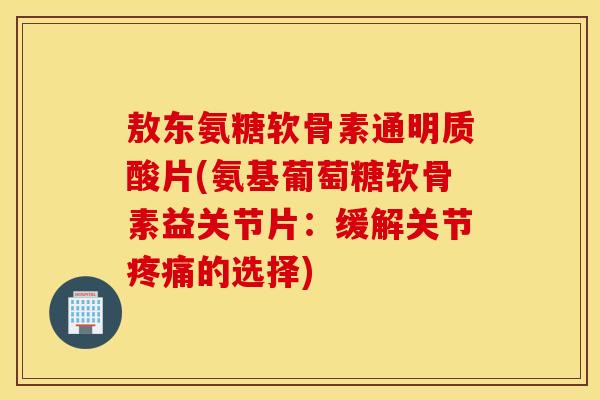 敖东氨糖软骨素通明质酸片(氨基葡萄糖软骨素益关节片：缓解关节疼痛的选择)