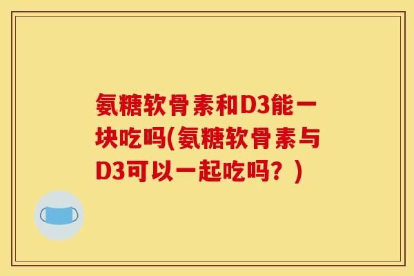 氨糖软骨素和D3能一块吃吗(氨糖软骨素与D3可以一起吃吗?) 氨糖软骨素和D3能一块吃吗(氨糖软骨素与D3可以一起吃吗?)