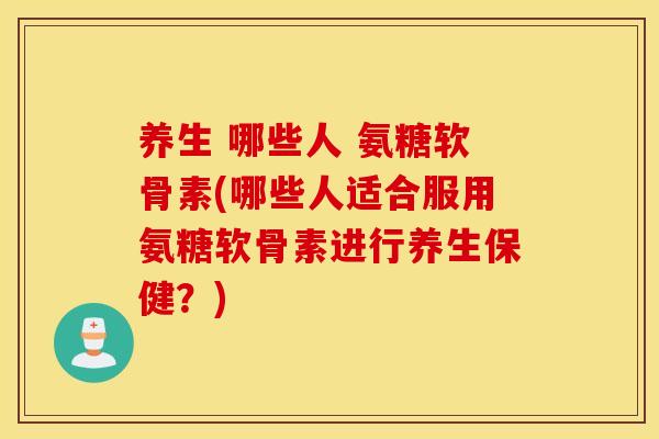 养生 哪些人 氨糖软骨素(哪些人适合服用氨糖软骨素进行养生保健？)