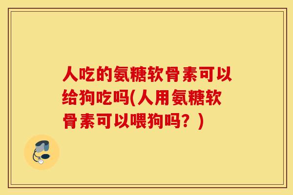 人吃的氨糖软骨素可以给狗吃吗(人用氨糖软骨素可以喂狗吗？)
