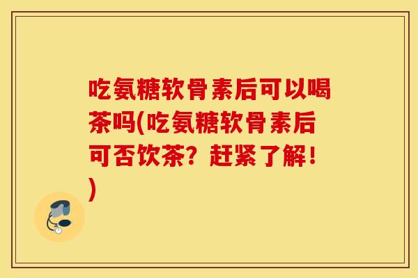 吃氨糖软骨素后可以喝茶吗(吃氨糖软骨素后可否饮茶？赶紧了解！)