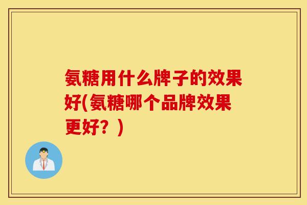 氨糖用什么牌子的效果好(氨糖哪个品牌效果更好？)
