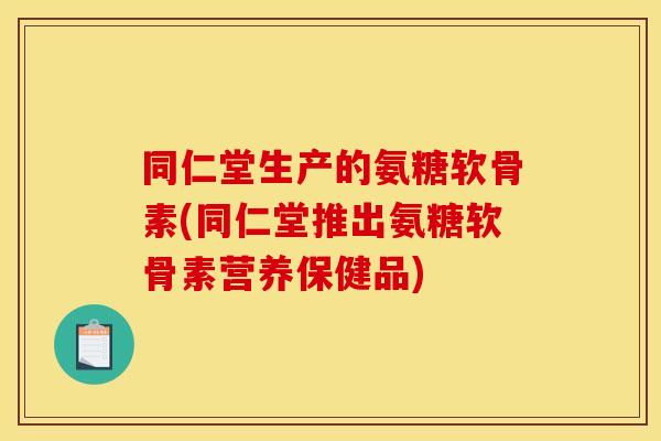 同仁堂生产的氨糖软骨素(同仁堂推出氨糖软骨素营养保健品) 同仁堂生产的氨糖软骨素(同仁堂推出氨糖软骨素营养保健品)