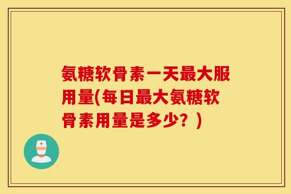 氨糖软骨素一天最大服用量(每日最大氨糖软骨素用量是多少？)
