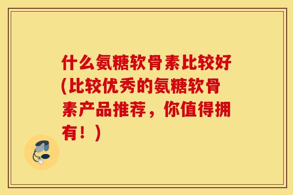 什么氨糖软骨素比较好(比较优秀的氨糖软骨素产品推荐，你值得拥有！)
