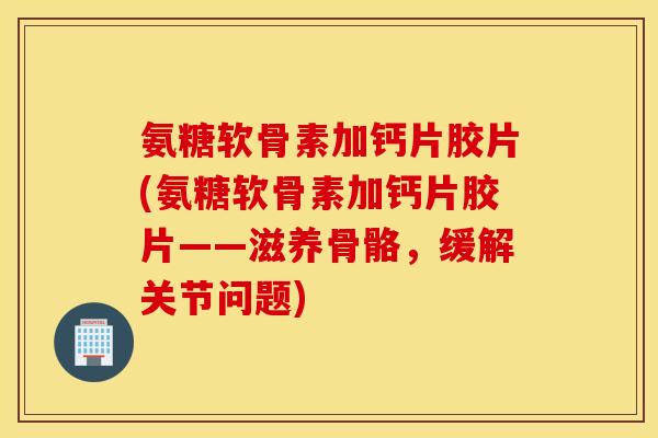 氨糖软骨素加钙片胶片(氨糖软骨素加钙片胶片——滋养骨骼，缓解关节问题)