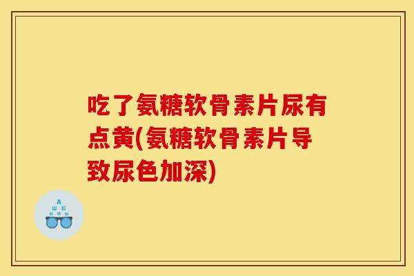 吃了氨糖软骨素片尿有点黄(氨糖软骨素片导致尿色加深)