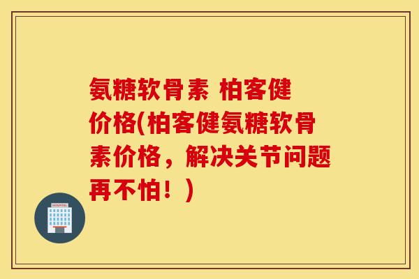 氨糖软骨素 柏客健 价格(柏客健氨糖软骨素价格，解决关节问题再不怕！)