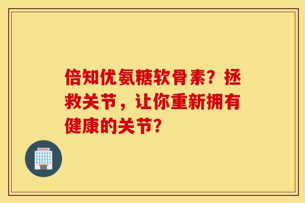 倍知优氨糖软骨素？拯救关节，让你重新拥有健康的关节？