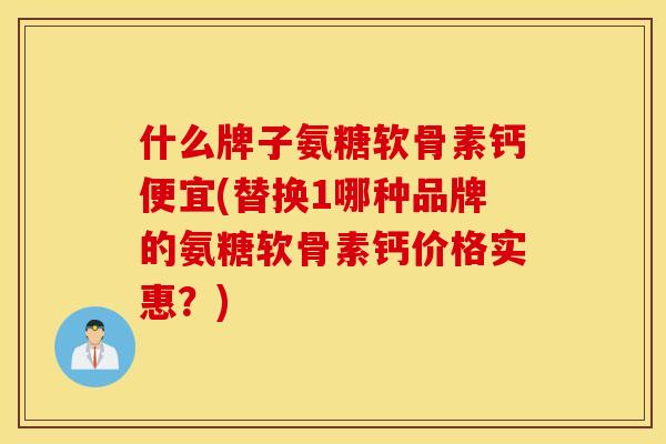 什么牌子氨糖软骨素钙便宜(替换1哪种品牌的氨糖软骨素钙价格实惠？)