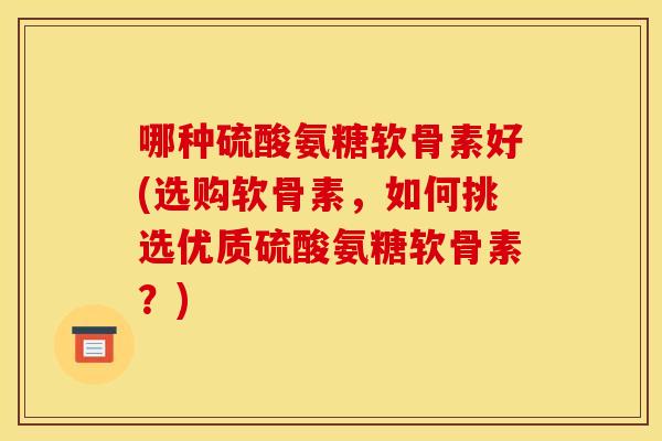 哪种硫酸氨糖软骨素好(选购软骨素，如何挑选优质硫酸氨糖软骨素？)