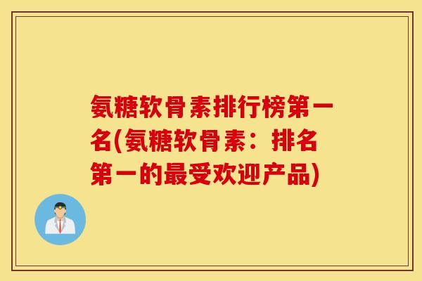 氨糖软骨素排行榜第一名(氨糖软骨素：排名第一的最受欢迎产品)