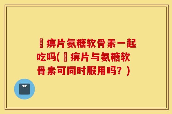 尪痹片氨糖软骨素一起吃吗(尪痹片与氨糖软骨素可同时服用吗？)