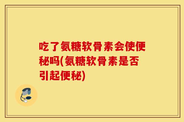 吃了氨糖软骨素会使便秘吗(氨糖软骨素是否引起便秘)