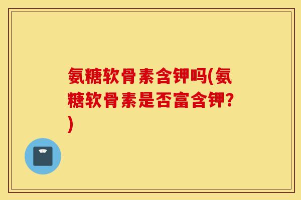 氨糖软骨素含钾吗(氨糖软骨素是否富含钾？)