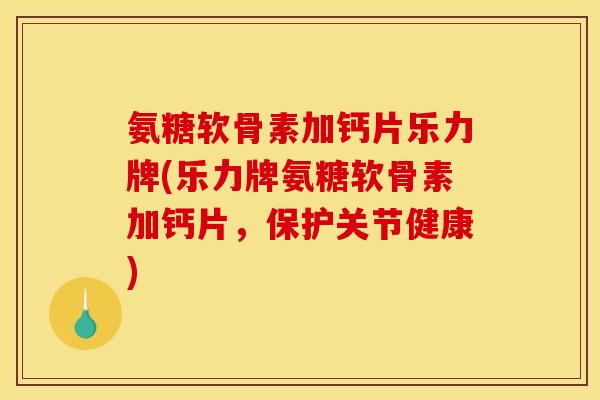 氨糖软骨素加钙片乐力牌(乐力牌氨糖软骨素加钙片，保护关节健康)