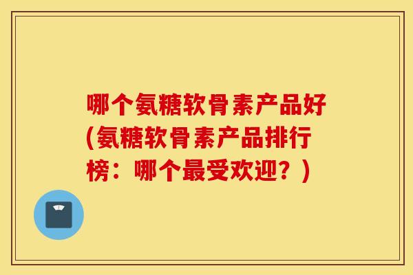 哪个氨糖软骨素产品好(氨糖软骨素产品排行榜：哪个最受欢迎？)