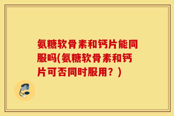 氨糖软骨素和钙片能同服吗(氨糖软骨素和钙片可否同时服用？)
