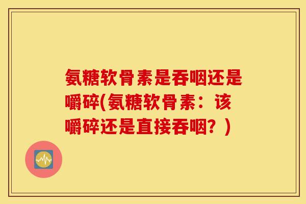 氨糖软骨素是吞咽还是嚼碎(氨糖软骨素：该嚼碎还是直接吞咽？)