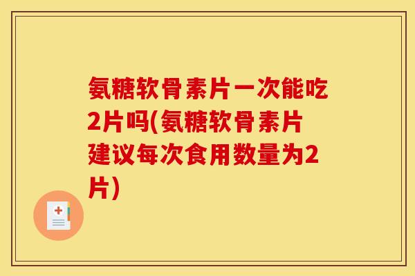 氨糖软骨素片一次能吃2片吗(氨糖软骨素片建议每次食用数量为2片)