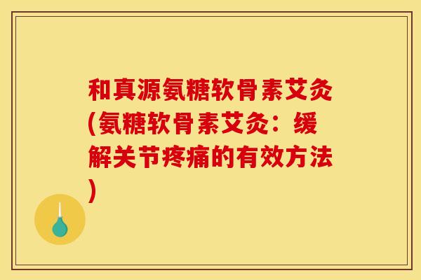 和真源氨糖软骨素艾灸(氨糖软骨素艾灸：缓解关节疼痛的有效方法)