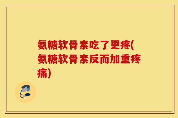 氨糖软骨素吃了更疼(氨糖软骨素反而加重疼痛)