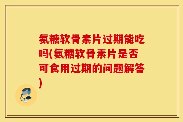 氨糖软骨素片过期能吃吗(氨糖软骨素片是否可食用过期的问题解答)