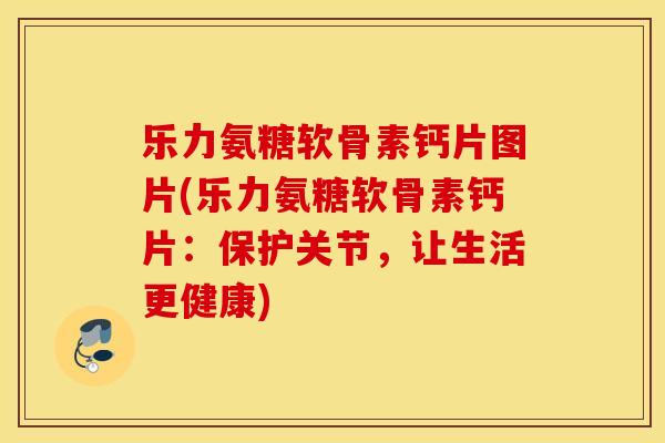 乐力氨糖软骨素钙片图片(乐力氨糖软骨素钙片：保护关节，让生活更健康)