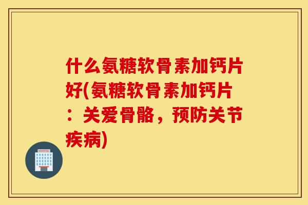 什么氨糖软骨素加钙片好(氨糖软骨素加钙片：关爱骨骼，预防关节疾病)