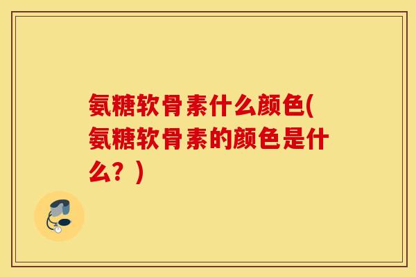氨糖软骨素什么颜色(氨糖软骨素的颜色是什么？)