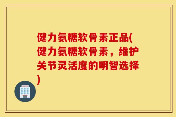 健力氨糖软骨素正品(健力氨糖软骨素，维护关节灵活度的明智选择)