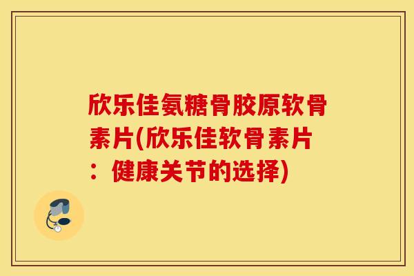 欣乐佳氨糖骨胶原软骨素片(欣乐佳软骨素片：健康关节的选择)