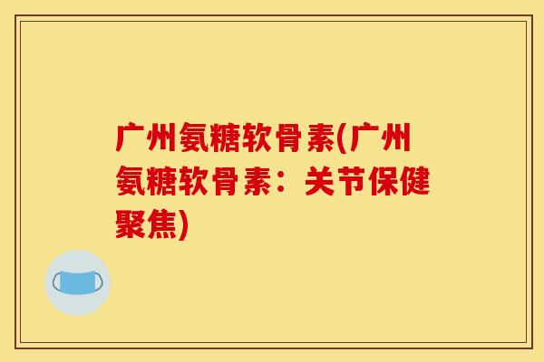 广州氨糖软骨素(广州氨糖软骨素：关节保健聚焦)