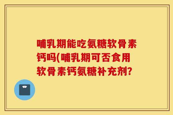 哺乳期能吃氨糖软骨素钙吗(哺乳期可否食用软骨素钙氨糖补充剂？