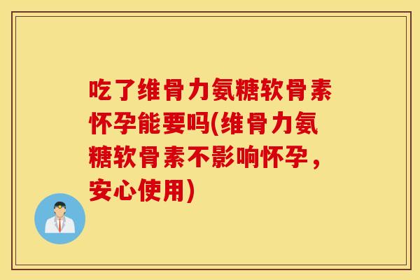 吃了维骨力氨糖软骨素怀孕能要吗(维骨力氨糖软骨素不影响怀孕，安心使用)