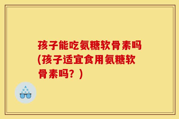 孩子能吃氨糖软骨素吗(孩子适宜食用氨糖软骨素吗？)