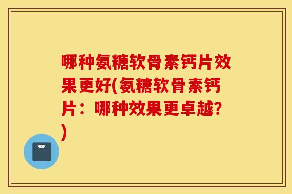 哪种氨糖软骨素钙片效果更好(氨糖软骨素钙片：哪种效果更卓越？)