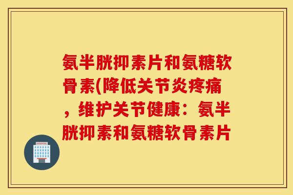 氨半胱抑素片和氨糖软骨素(降低关节炎疼痛，维护关节健康：氨半胱抑素和氨糖软骨素片