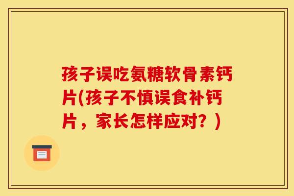 孩子误吃氨糖软骨素钙片(孩子不慎误食补钙片，家长怎样应对？)