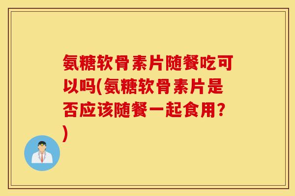 氨糖软骨素片随餐吃可以吗(氨糖软骨素片是否应该随餐一起食用？)
