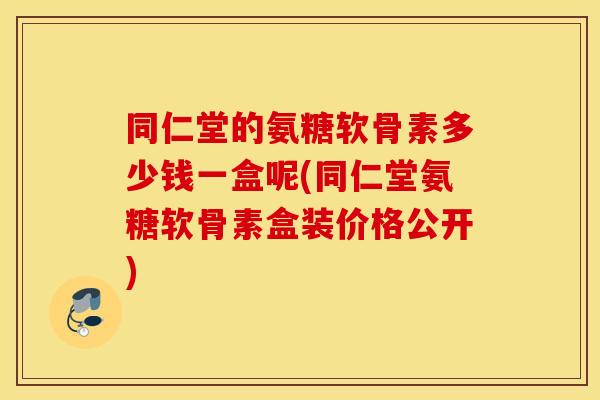 同仁堂的氨糖软骨素多少钱一盒呢(同仁堂氨糖软骨素盒装价格公开)