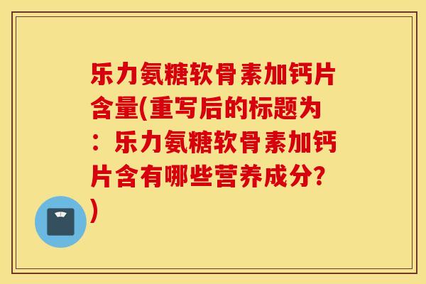乐力氨糖软骨素加钙片含量(重写后的标题为：乐力氨糖软骨素加钙片含有哪些营养成分？)