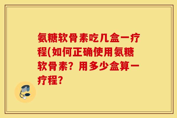 氨糖软骨素吃几盒一疗程(如何正确使用氨糖软骨素？用多少盒算一疗程？