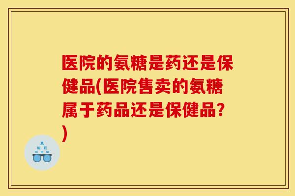 医院的氨糖是药还是保健品(医院售卖的氨糖属于药品还是保健品？)