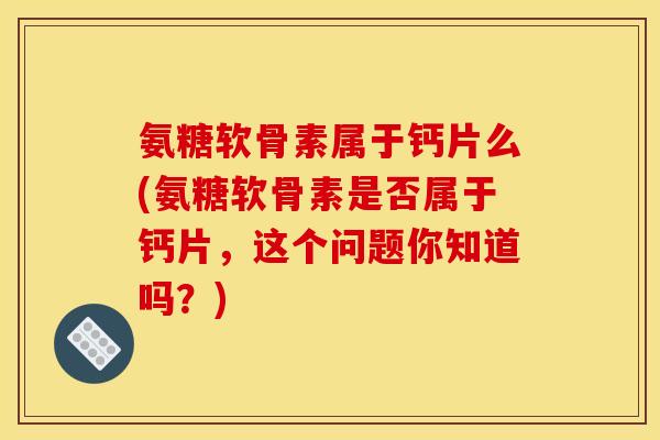 氨糖软骨素属于钙片么(氨糖软骨素是否属于钙片，这个问题你知道吗？)