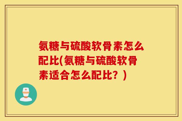 氨糖与硫酸软骨素怎么配比(氨糖与硫酸软骨素适合怎么配比？)