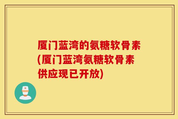 厦门蓝湾的氨糖软骨素(厦门蓝湾氨糖软骨素供应现已开放)